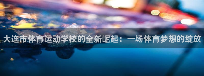 哈哈体育下载：大连市体育运动学校的全新崛起：一场体育梦想的绽放