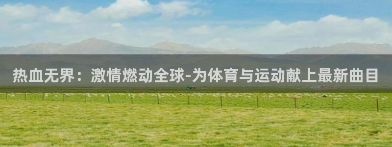 哈哈体育下载：热血无界：激情燃动全球-为体育与运动献上最新曲目